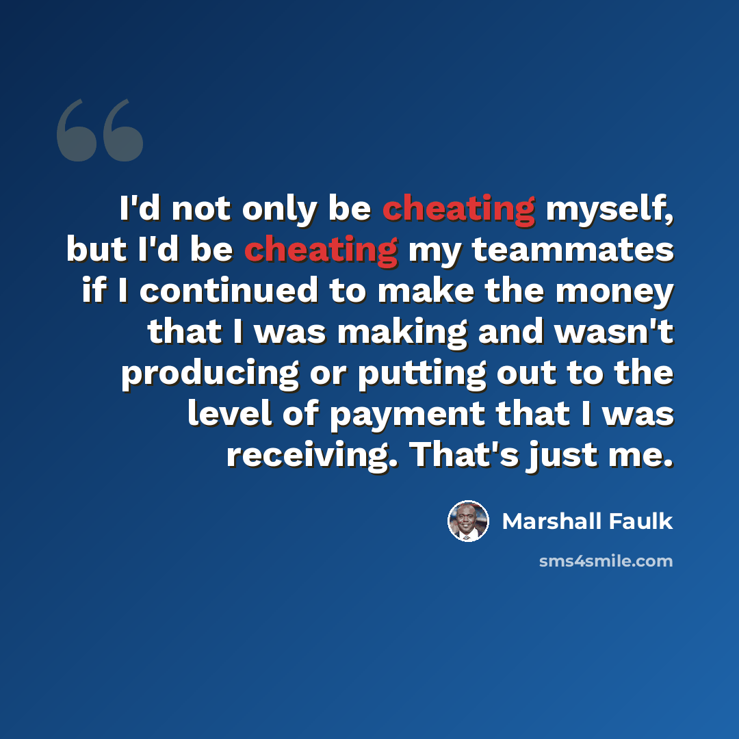 “I'd not only be cheating myself, but I'd be cheating my teammates if I continued to make the money that I was making and wasn't producing or putting out to the level of payment that I was receiving. That's just me.” quote by Marshall Faulk