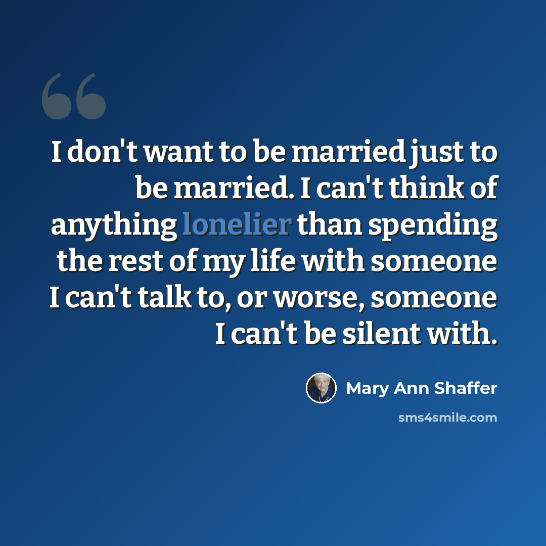“I don't want to be married just to be married. I can't think of anything lonelier than spending the rest of my life with someone I can't talk to, or worse, someone I can't be silent with.” quote by Mary Ann Shaffer