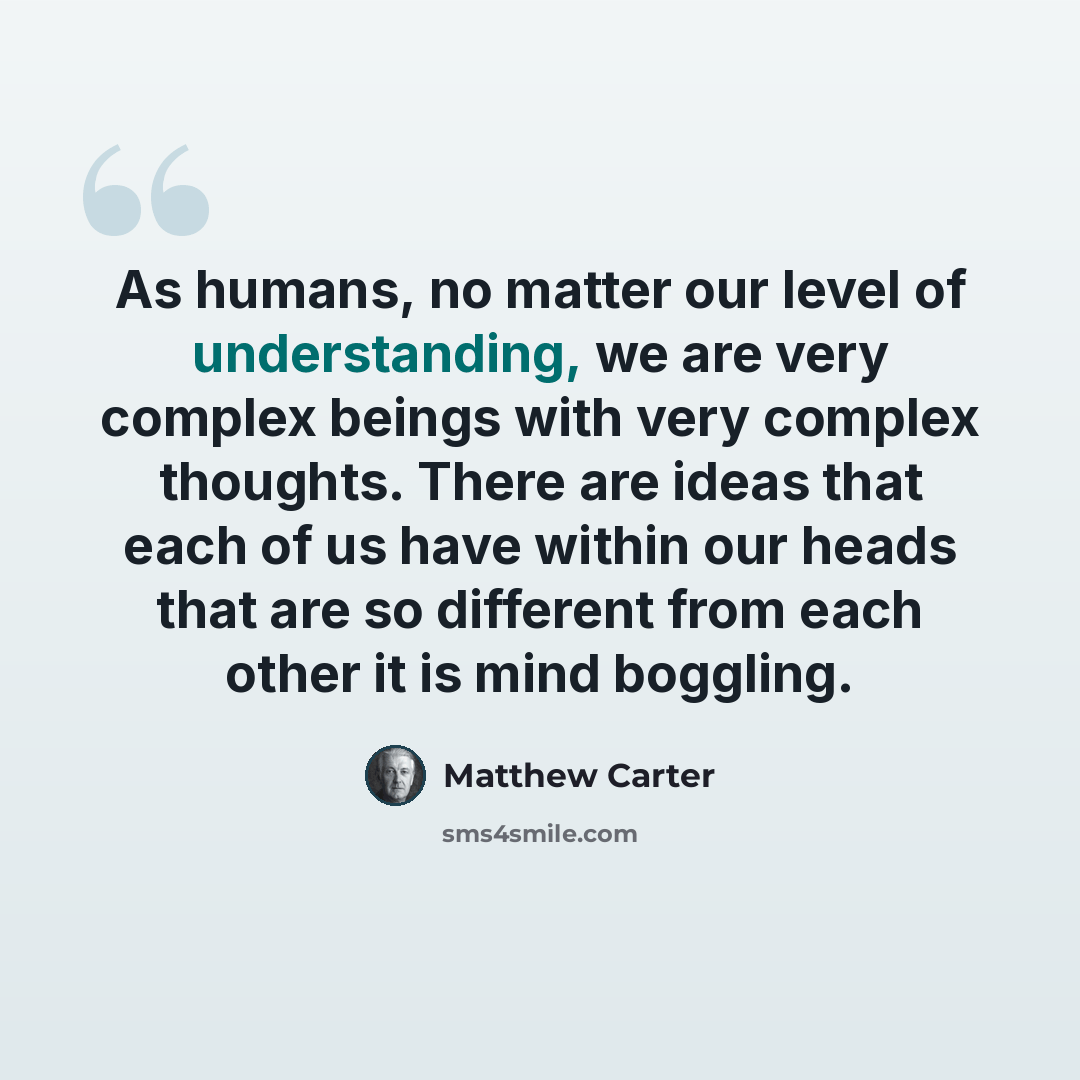 “As humans, no matter our level of understanding, we are very complex beings with very complex thoughts. There are ideas that each of us have within our heads that are so different from each other it is mind boggling.” quote by Matthew Carter