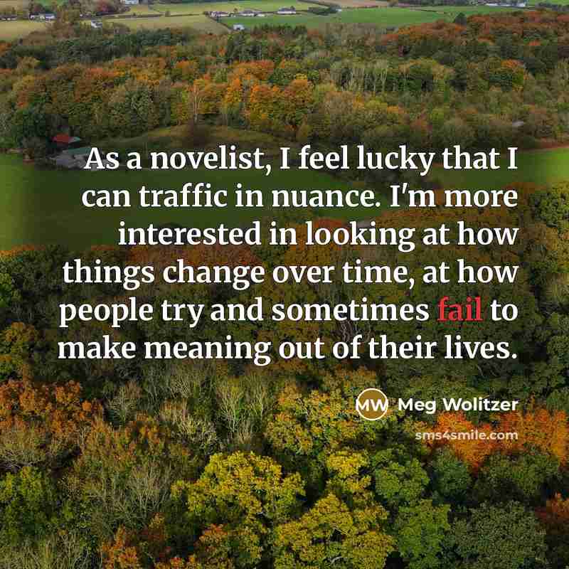 “As a novelist, I feel lucky that I can traffic in nuance. I'm more interested in looking at how things change over time, at how people try and sometimes fail to make meaning out of their lives.” quote by Meg Wolitzer