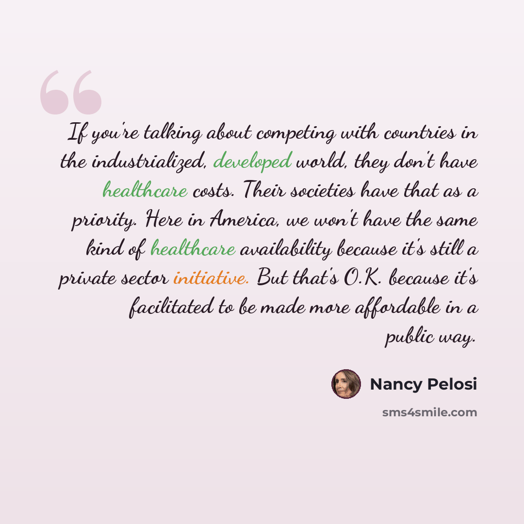“If you're talking about competing with countries in the industrialized, developed world, they don't have healthcare costs. Their societies have that as a priority. Here in America, we won't have the same kind of healthcare availability because it's still a private sector initiative. But that's…” quote by Nancy Pelosi