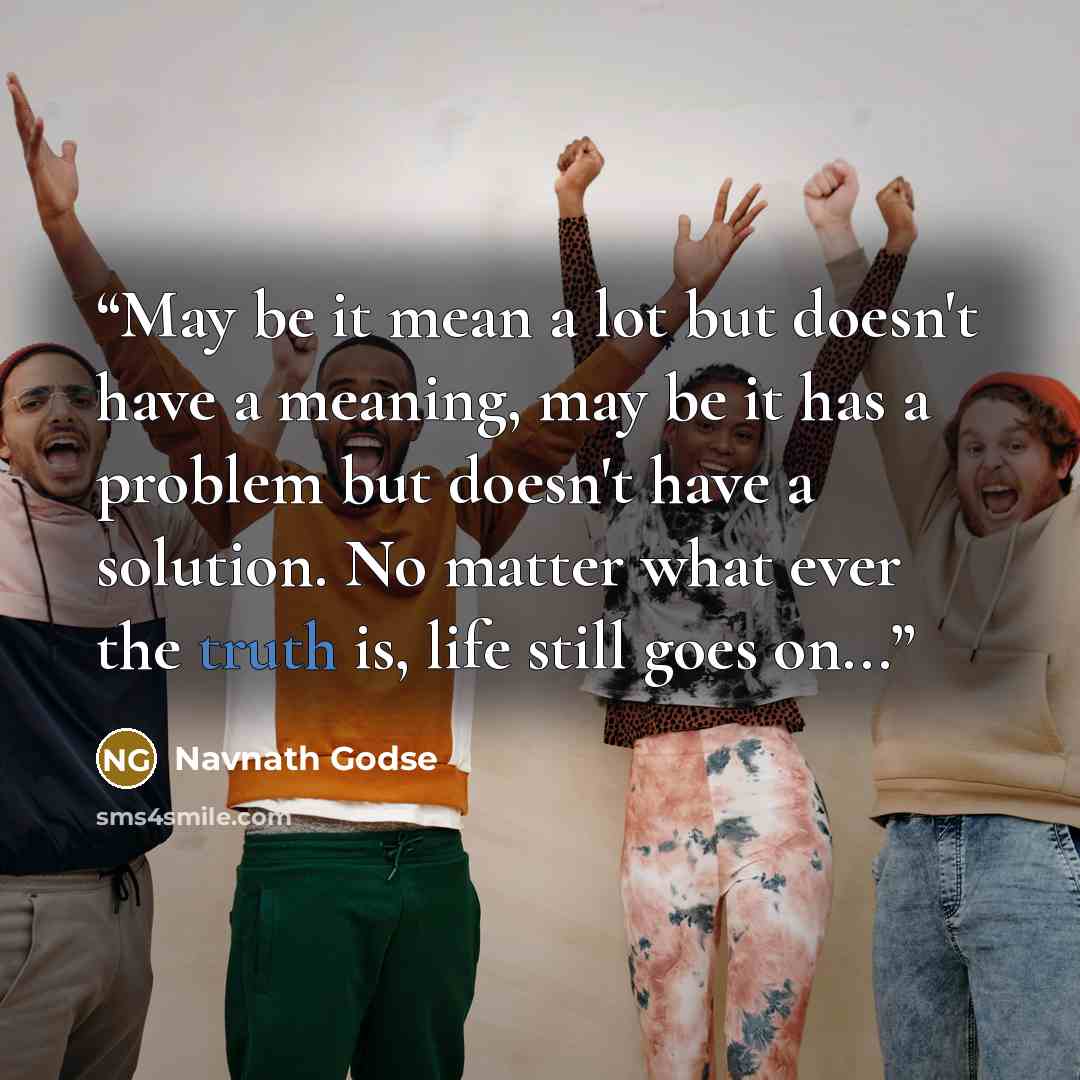 “May be it mean a lot but doesn't have a meaning, may be it has a problem but doesn't have a solution. No matter what ever the truth is, life still goes on...” quote by Navnath Godse