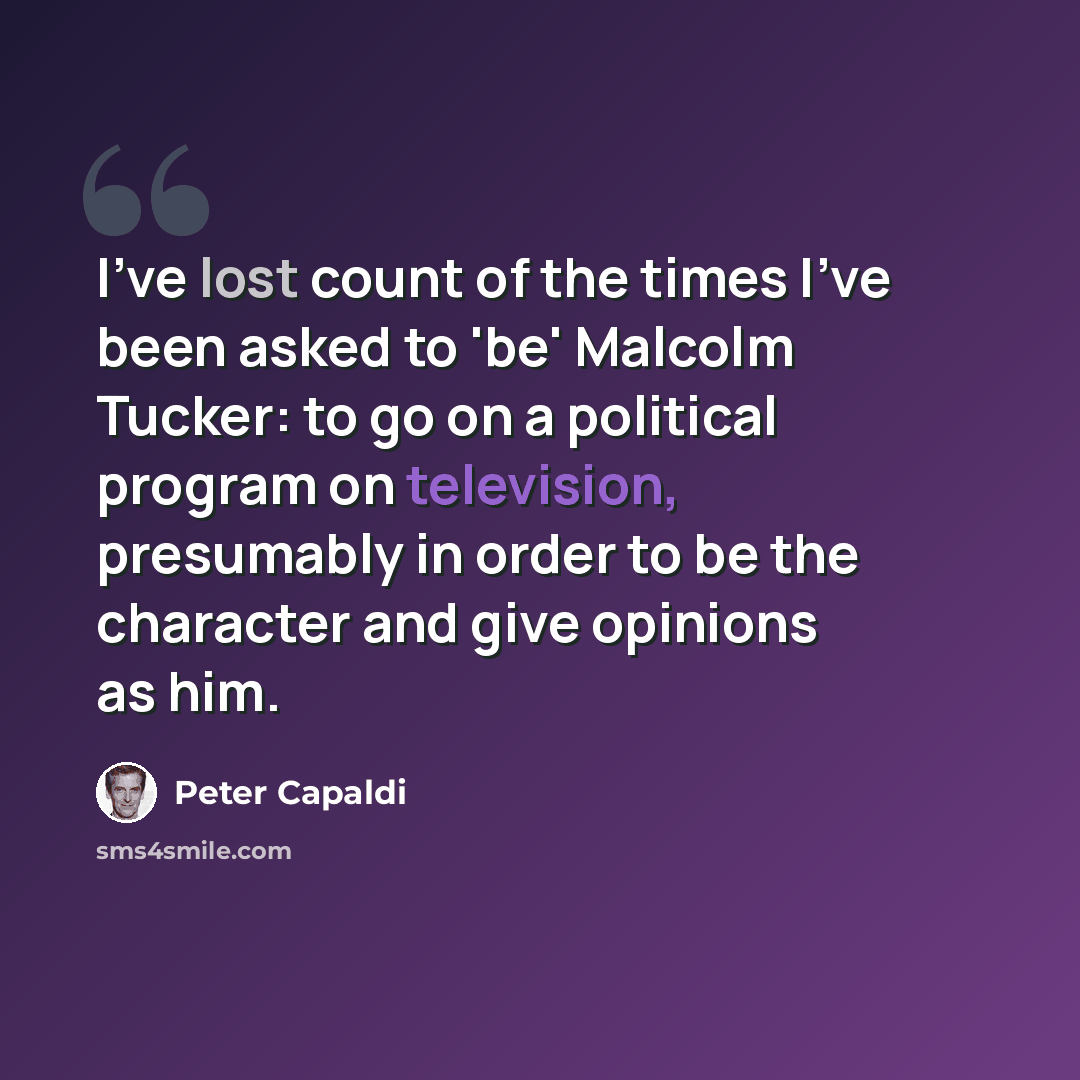“I've lost count of the times I've been asked to 'be' Malcolm Tucker: to go on a political program on television, presumably in order to be the character and give opinions as him.” quote by Peter Capaldi