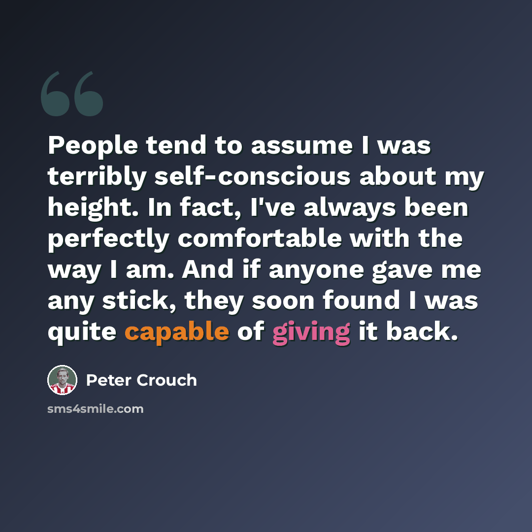 “People tend to assume I was terribly self-conscious about my height. In fact, I've always been perfectly comfortable with the way I am. And if anyone gave me any stick, they soon found I was quite capable of giving it back.” quote by Peter Crouch