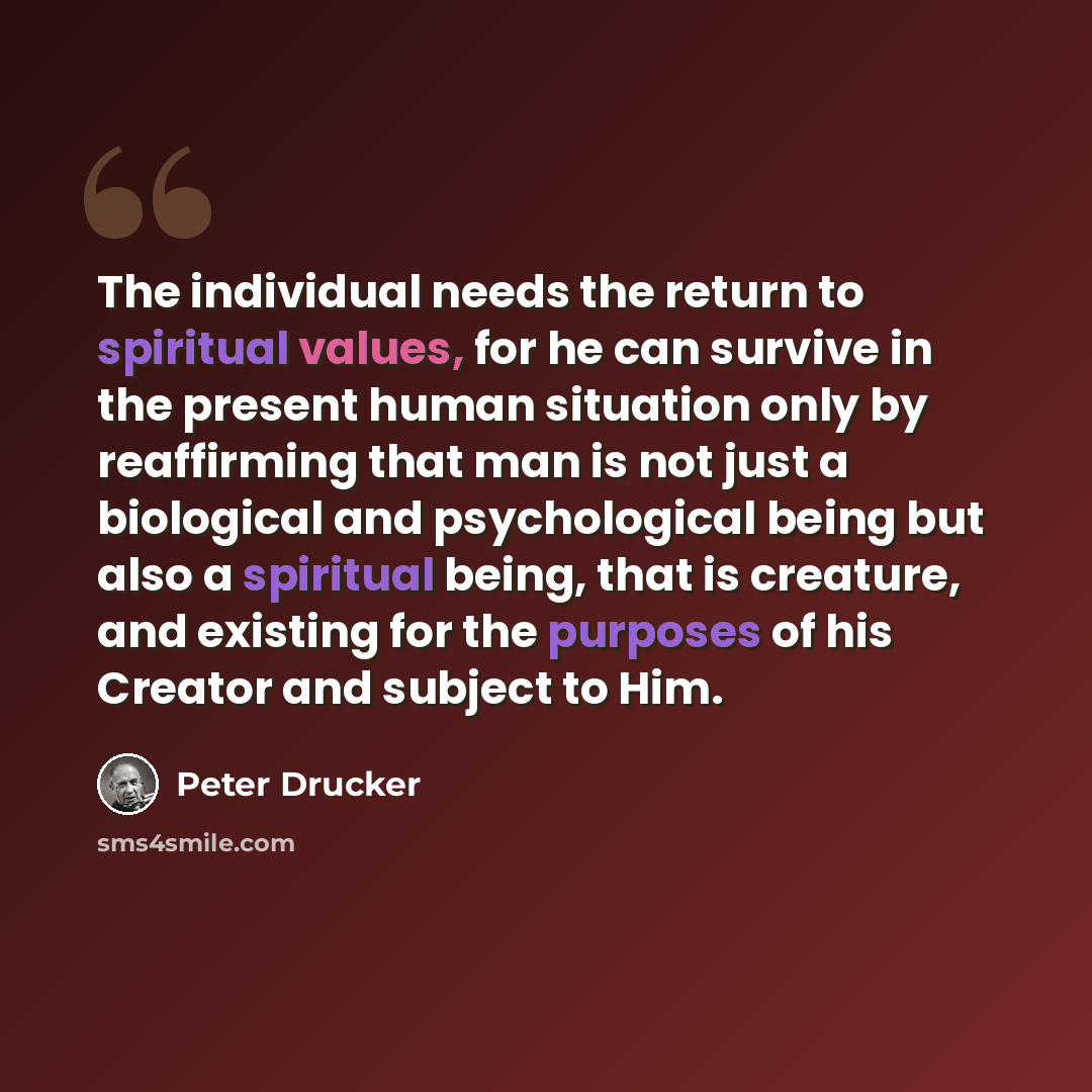 “The individual needs the return to spiritual values, for he can survive in the present human situation only by reaffirming that man is not just a biological and psychological being but also a spiritual being, that is creature, and existing for the purposes of his Creator and subject to Him.” quote by Peter Drucker