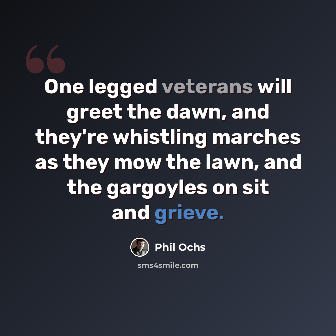 “One legged veterans will greet the dawn, and they're whistling marches as they mow the lawn, and the gargoyles on sit and grieve.” quote by Phil Ochs