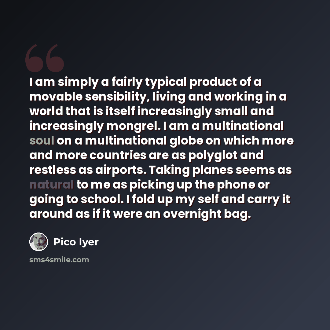 “I am simply a fairly typical product of a movable sensibility, living and working in a world that is itself increasingly small and increasingly mongrel. I am a multinational soul on a multinational globe on which more and more countries are as polyglot and restless as airports. Taking planes seems…” quote by Pico Iyer