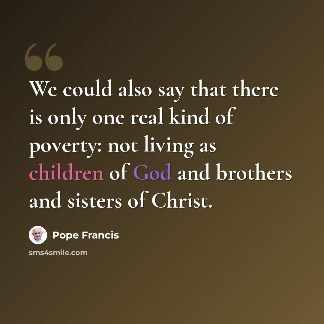 “We could also say that there is only one real kind of poverty: not living as children of God and brothers and sisters of Christ.” quote by Pope Francis
