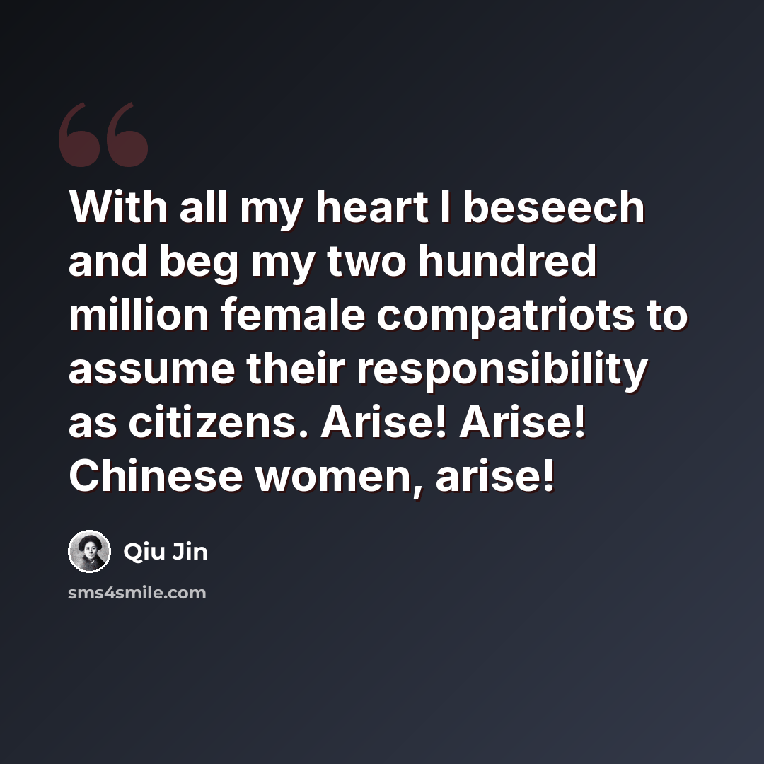 “With all my heart I beseech and beg my two hundred million female compatriots to assume their responsibility as citizens. Arise! Arise! Chinese women, arise!” quote by Qiu Jin