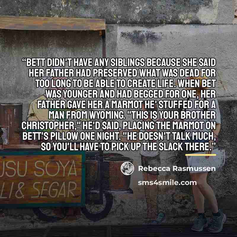“Bett didn't have any siblings because she said her father had preserved what was dead for too long to be able to create life. When Bet was younger and had begged for one, her father gave her a marmot he' stuffed for a man from Wyoming. "This is your brother Christopher," he'd said, placing the…” quote by Rebecca Rasmussen