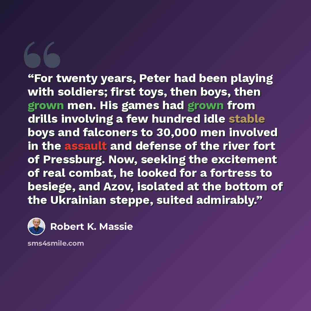 “For twenty years, Peter had been playing with soldiers; first toys, then boys, then grown men. His games had grown from drills involving a few hundred idle stable boys and falconers to 30,000 men involved in the assault and defense of the river fort of Pressburg. Now, seeking the excitement of…” quote by Robert K. Massie