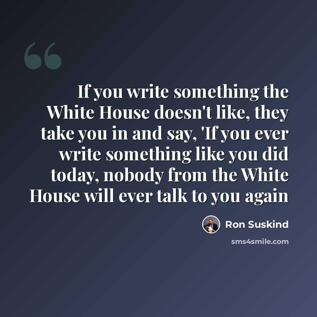 “If you write something the White House doesn't like, they take you in and say, 'If you ever write something like you did today, nobody from the White House will ever talk to you again” quote by Ron Suskind