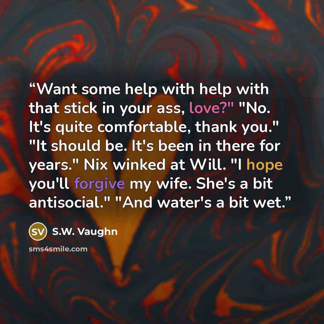 “Want some help with help with that stick in your ass, love?" "No. It's quite comfortable, thank you." "It should be. It's been in there for years." Nix winked at Will. "I hope you'll forgive my wife. She's a bit antisocial." "And water's a bit wet.” quote by S.W. Vaughn