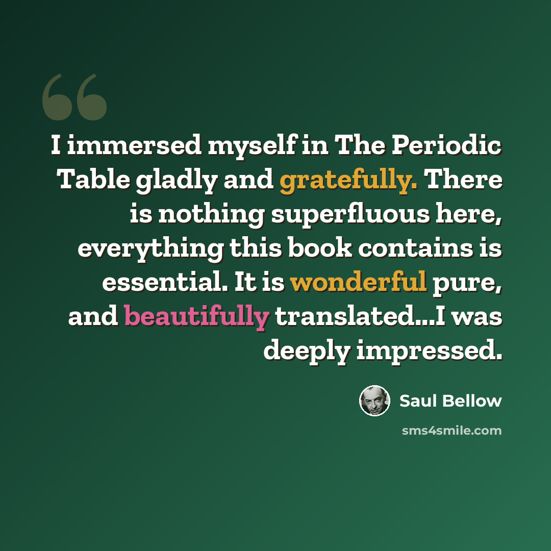 “I immersed myself in The Periodic Table gladly and gratefully. There is nothing superfluous here, everything this book contains is essential. It is wonderful pure, and beautifully translated...I was deeply impressed.” quote by Saul Bellow