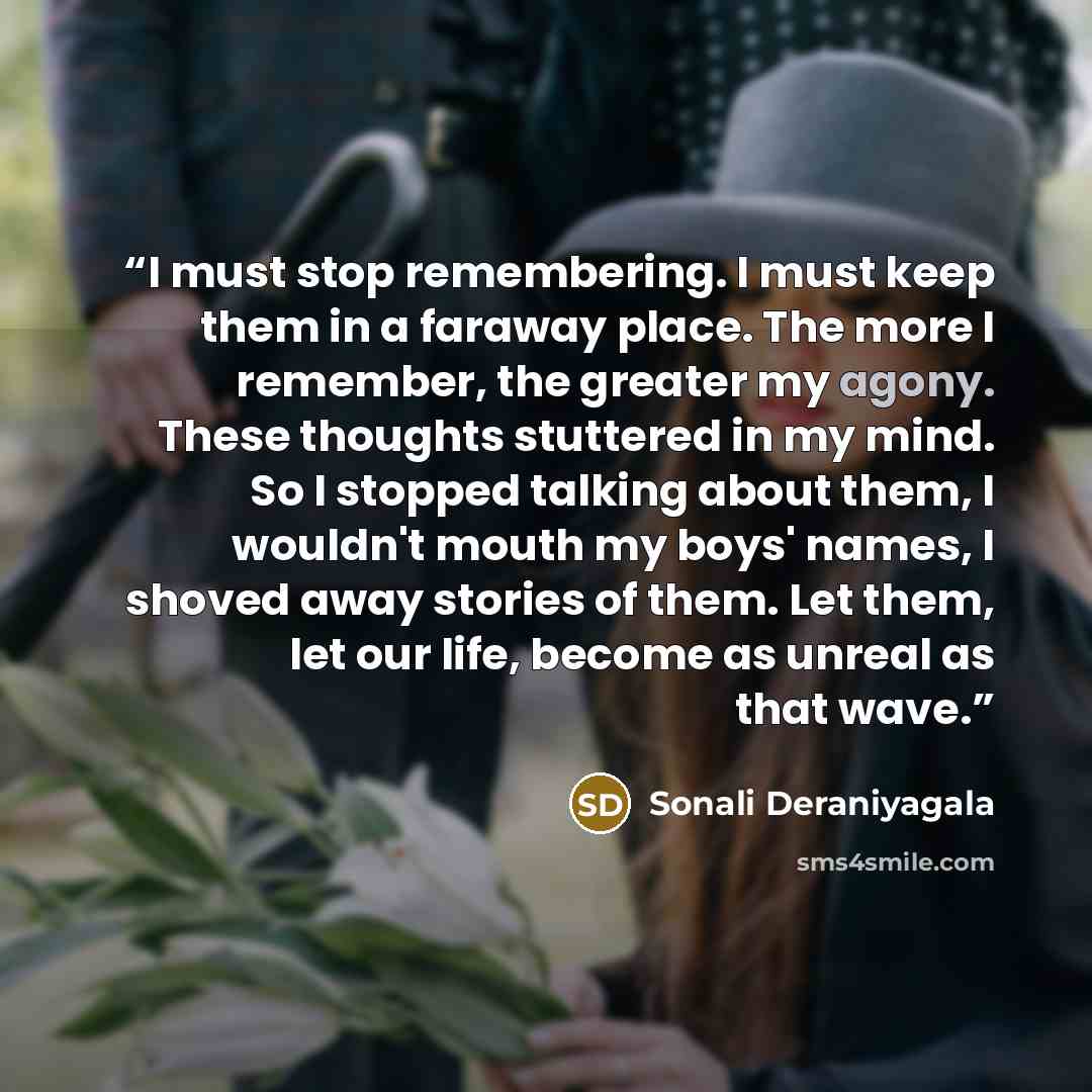 “I must stop remembering. I must keep them in a faraway place. The more I remember, the greater my agony. These thoughts stuttered in my mind. So I stopped talking about them, I wouldn't mouth my boys' names, I shoved away stories of them. Let them, let our life, become as unreal as that wave.” quote by Sonali Deraniyagala