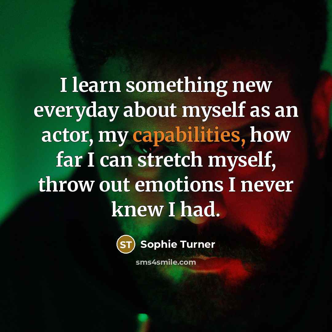 “I learn something new everyday about myself as an actor, my capabilities, how far I can stretch myself, throw out emotions I never knew I had.” quote by Sophie Turner