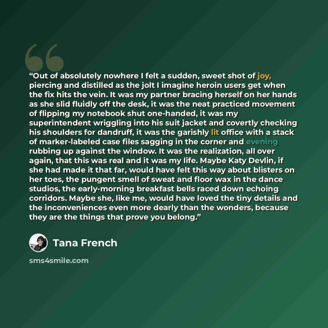 “Out of absolutely nowhere I felt a sudden, sweet shot of joy, piercing and distilled as the jolt I imagine heroin users get when the fix hits the vein. It was my partner bracing herself on her hands as she slid fluidly off the desk, it was the neat practiced movement of flipping my notebook shut…” quote by Tana French