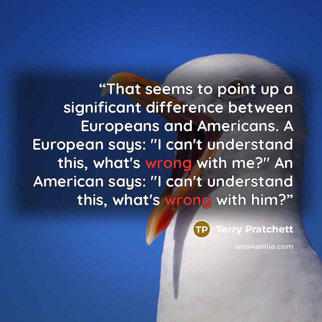 “That seems to point up a significant difference between Europeans and Americans. A European says: "I can't understand this, what's wrong with me?" An American says: "I can't understand this, what's wrong with him?” quote by Terry Pratchett
