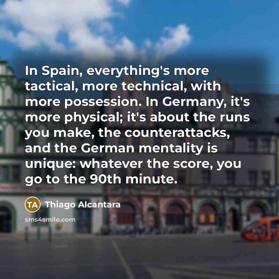 “In Spain, everything's more tactical, more technical, with more possession. In Germany, it's more physical; it's about the runs you make, the counterattacks, and the German mentality is unique: whatever the score, you go to the 90th minute.” quote by Thiago Alcantara