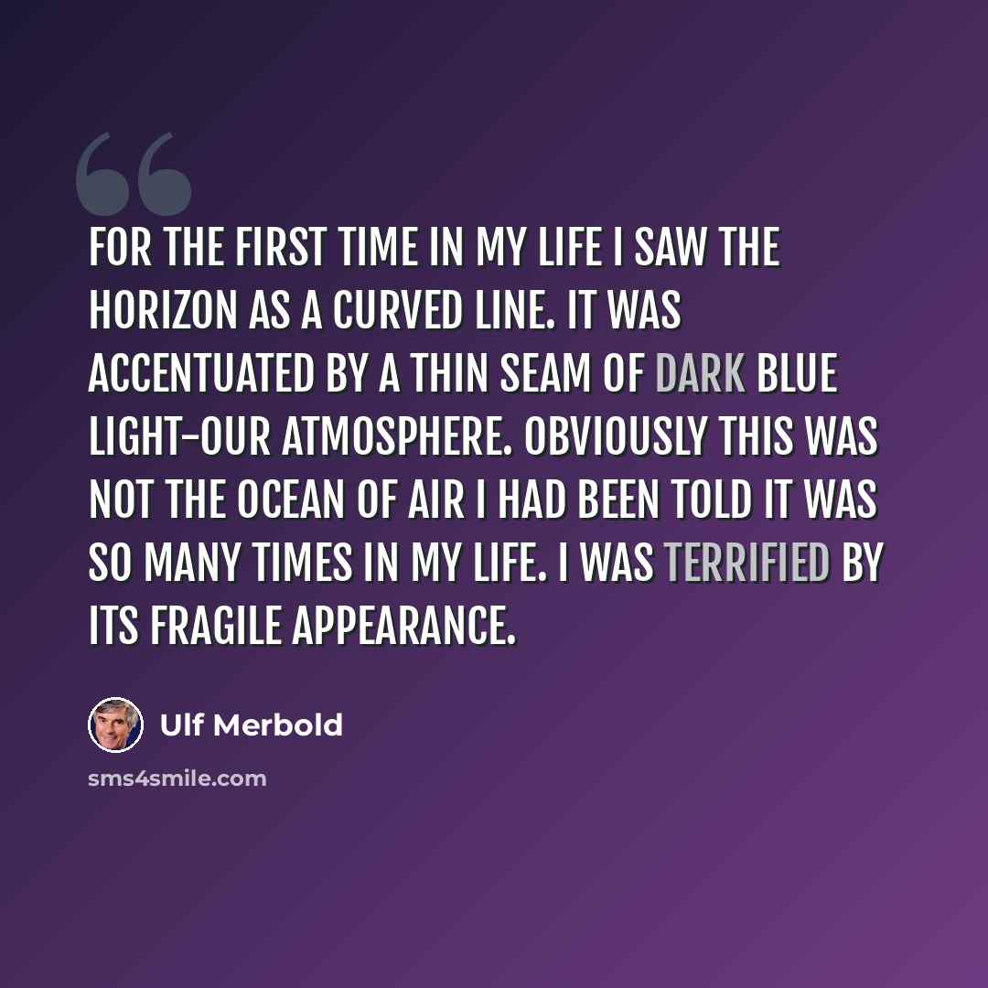“For the first time in my life I saw the horizon as a curved line. It was accentuated by a thin seam of dark blue light-our atmosphere. Obviously this was not the ocean of air I had been told it was so many times in my life. I was terrified by its fragile appearance.” quote by Ulf Merbold