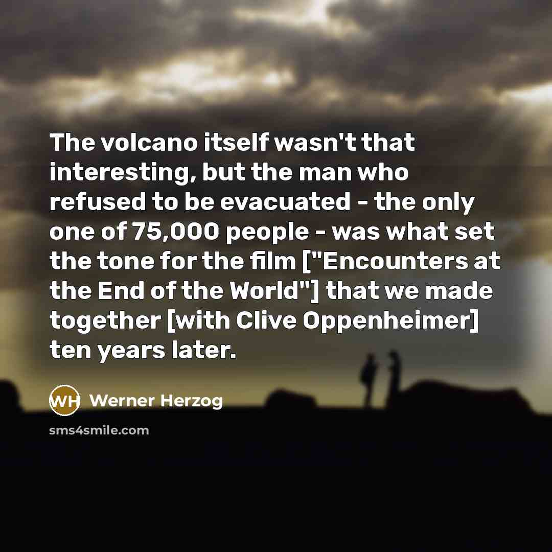 “The volcano itself wasn't that interesting, but the man who refused to be evacuated - the only one of 75,000 people - was what set the tone for the film ["Encounters at the End of the World"] that we made together [with Clive Oppenheimer] ten years later.” quote by Werner Herzog