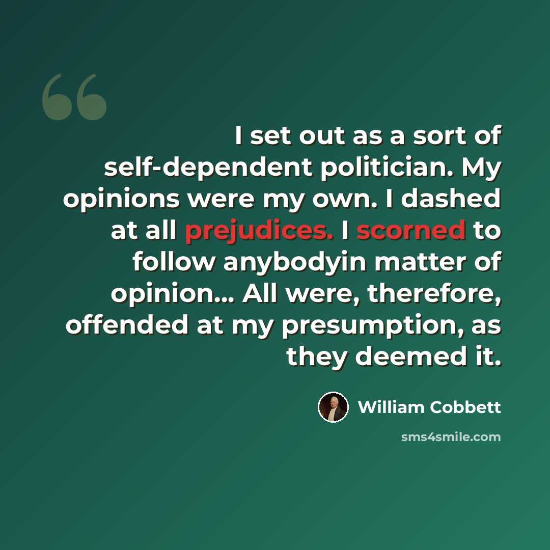 “I set out as a sort of self-dependent politician. My opinions were my own. I dashed at all prejudices. I scorned to follow anybodyin matter of opinion… All were, therefore, offended at my presumption, as they deemed it.” quote by William Cobbett
