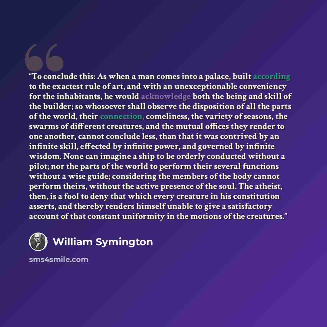 “To conclude this: As when a man comes into a palace, built according to the exactest rule of art, and with an unexceptionable conveniency for the inhabitants, he would acknowledge both the being and skill of the builder; so whosoever shall observe the disposition of all the parts of the world…” quote by William Symington