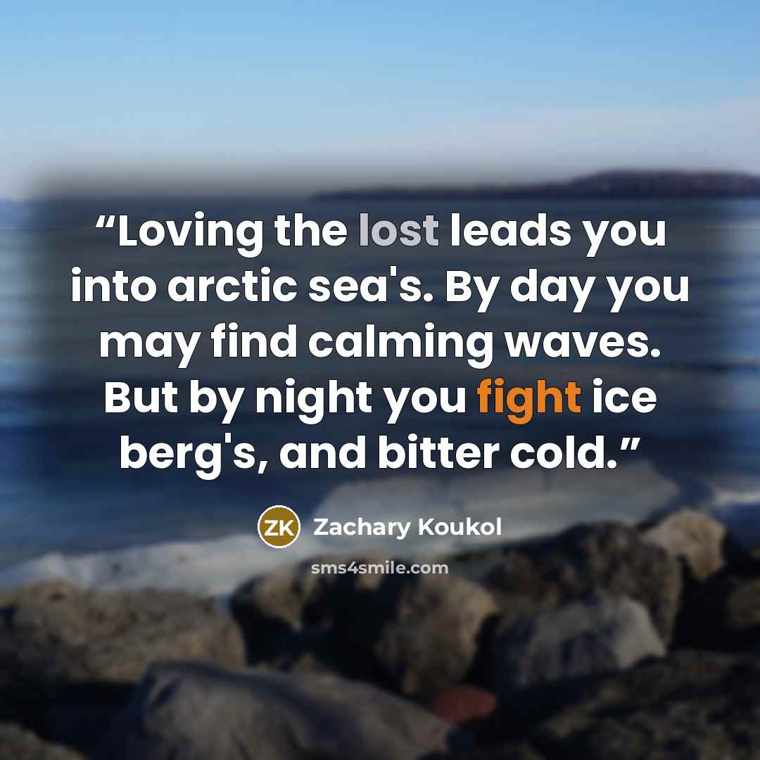 “Loving the lost leads you into arctic sea's. By day you may find calming waves. But by night you fight ice berg's, and bitter cold.” quote by Zachary Koukol