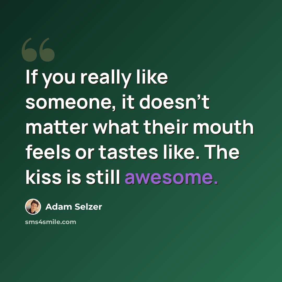 “If you really like someone, it doesn't matter what their mouth feels or tastes like. The kiss is still awesome.” quote by Adam Selzer