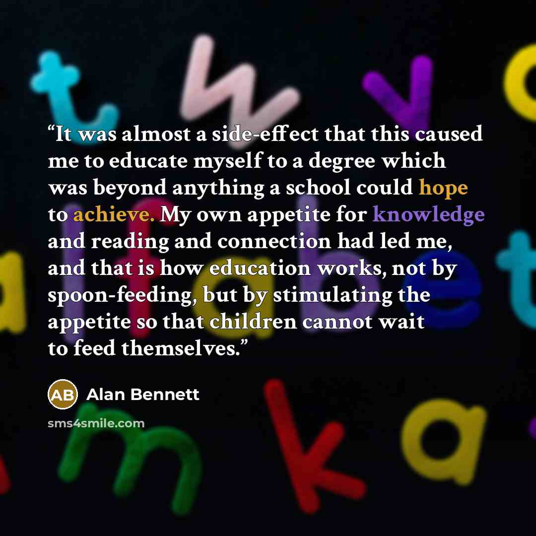 “It was almost a side-effect that this caused me to educate myself to a degree which was beyond anything a school could hope to achieve. My own appetite for knowledge and reading and connection had led me, and that is how education works, not by spoon-feeding, but by stimulating the appetite so…” quote by Alan Bennett