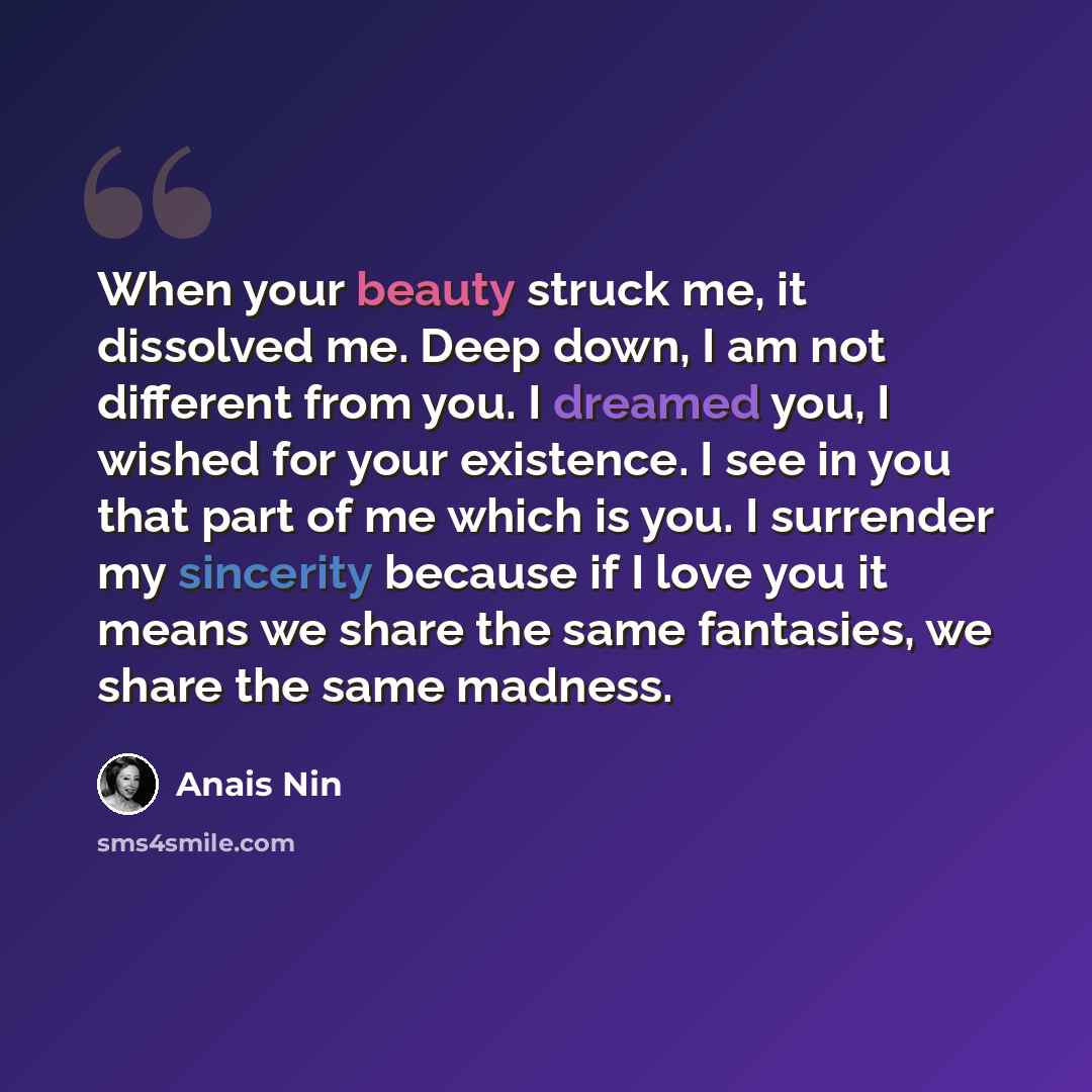 “When your beauty struck me, it dissolved me. Deep down, I am not different from you. I dreamed you, I wished for your existence. I see in you that part of me which is you. I surrender my sincerity because if I love you it means we share the same fantasies, we share the same madness.” quote by Anais Nin