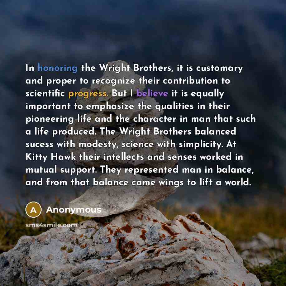 “In honoring the Wright Brothers, it is customary and proper to recognize their contribution to scientific progress. But I believe it is equally important to emphasize the qualities in their pioneering life and the character in man that such a life produced. The Wright Brothers balanced sucess with…” quote by Anonymous