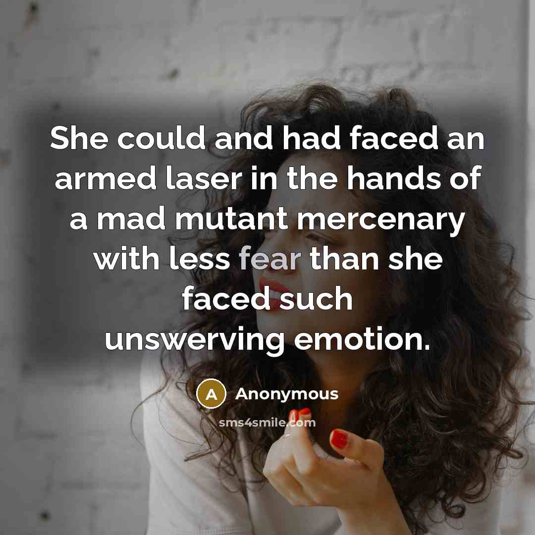 “She could and had faced an armed laser in the hands of a mad mutant mercenary with less fear than she faced such unswerving emotion.” quote by Anonymous