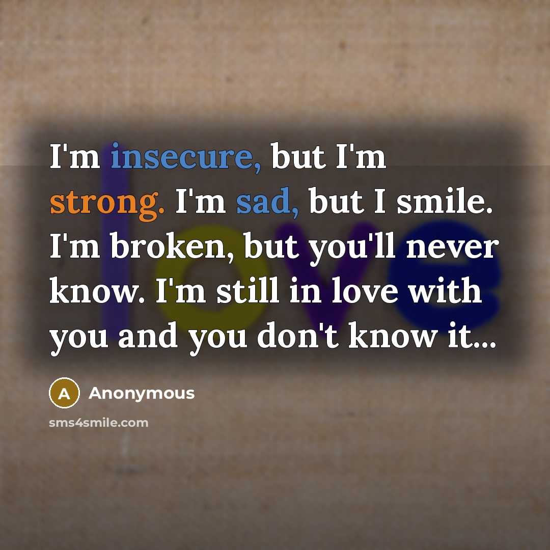 “I'm insecure, but I'm strong. I'm sad, but I smile. I'm broken, but you'll never know. I'm still in love with you and you don't know it...” quote by Anonymous