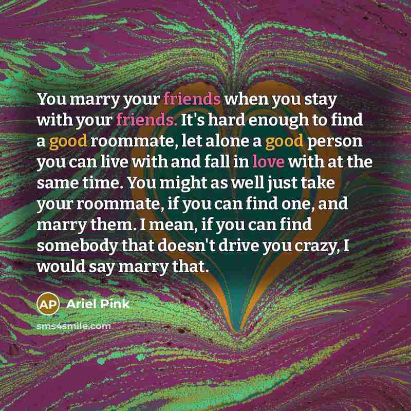 “You marry your friends when you stay with your friends. It's hard enough to find a good roommate, let alone a good person you can live with and fall in love with at the same time. You might as well just take your roommate, if you can find one, and marry them. I mean, if you can find somebody that…” quote by Ariel Pink