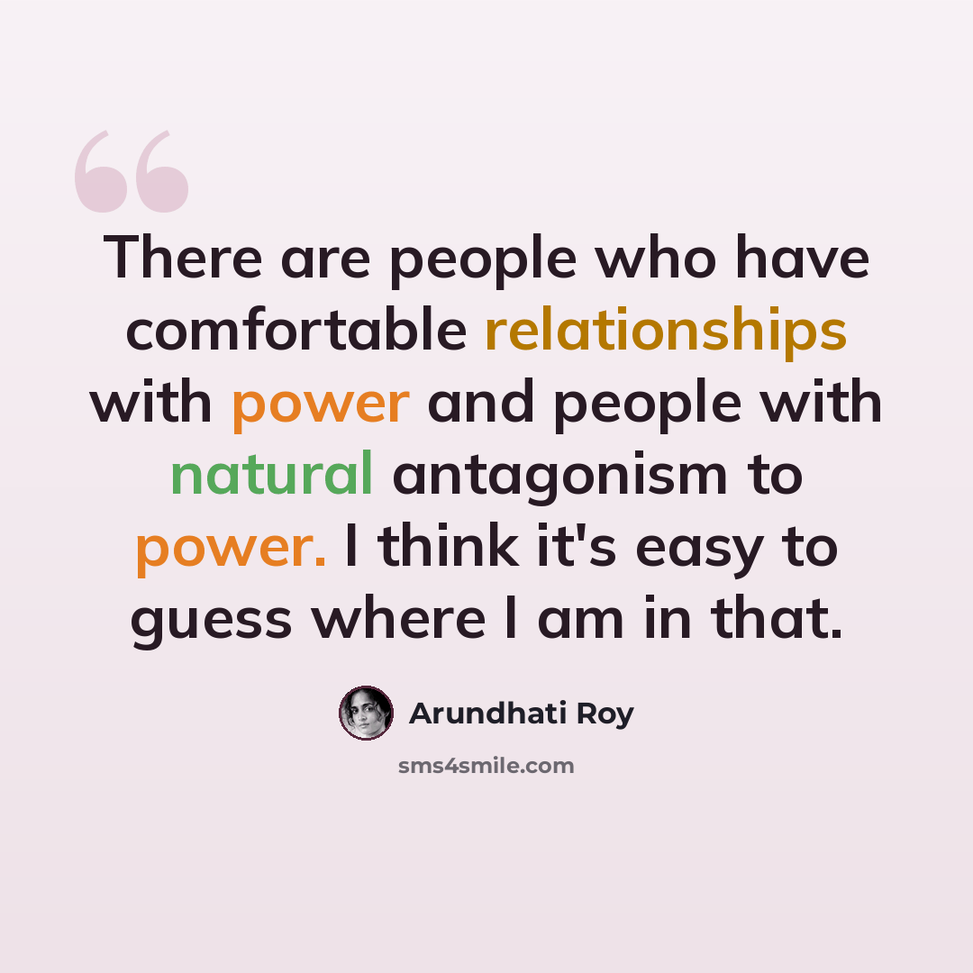 “There are people who have comfortable relationships with power and people with natural antagonism to power. I think it's easy to guess where I am in that.” quote by Arundhati Roy