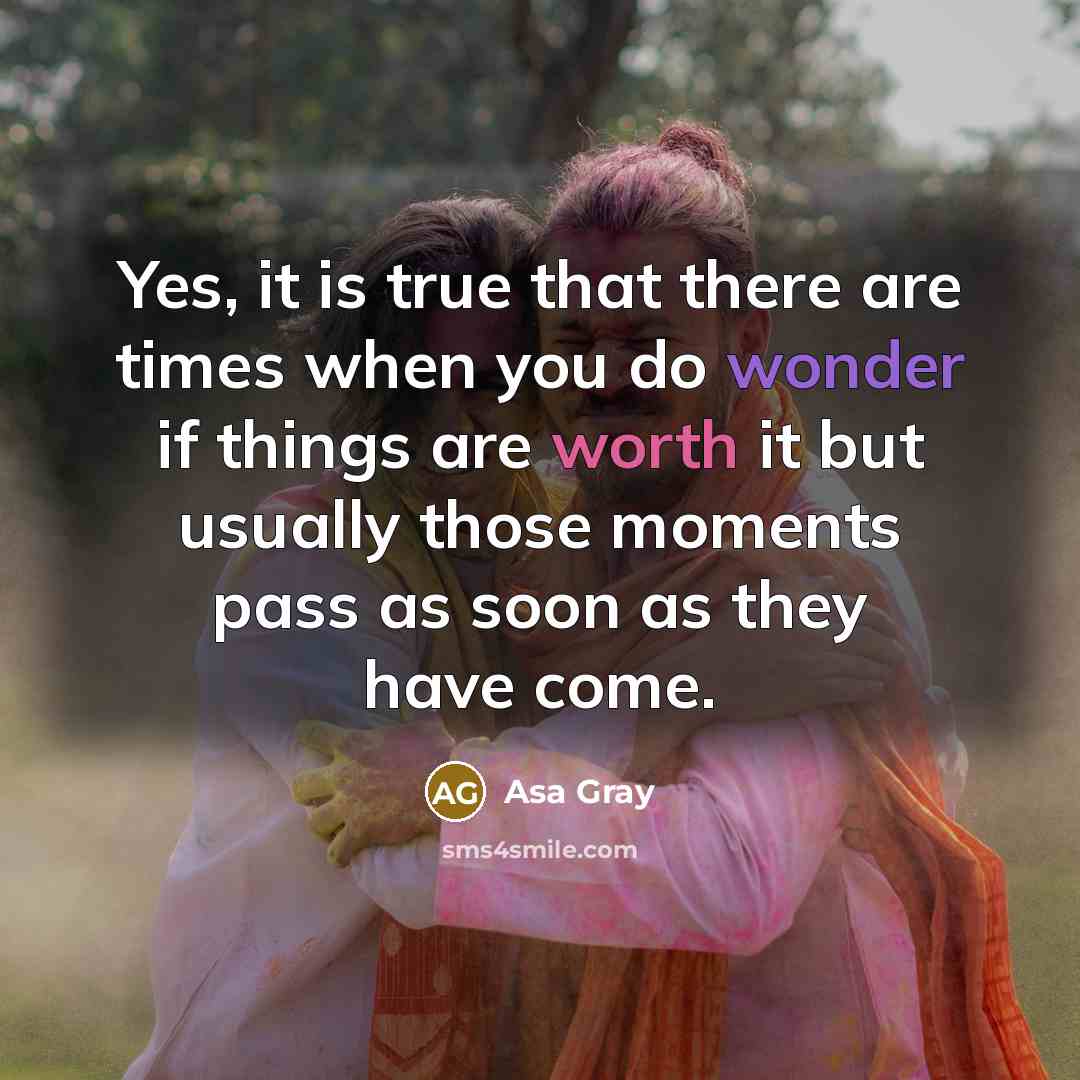 “Yes, it is true that there are times when you do wonder if things are worth it but usually those moments pass as soon as they have come.” quote by Asa Gray