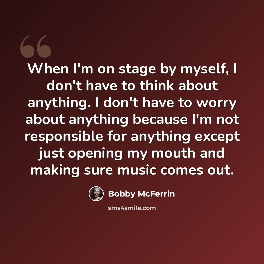 “When I'm on stage by myself, I don't have to think about anything. I don't have to worry about anything because I'm not responsible for anything except just opening my mouth and making sure music comes out.” quote by Bobby McFerrin