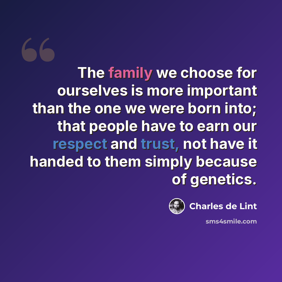 “The family we choose for ourselves is more important than the one we were born into; that people have to earn our respect and trust, not have it handed to them simply because of genetics.” quote by Charles de Lint