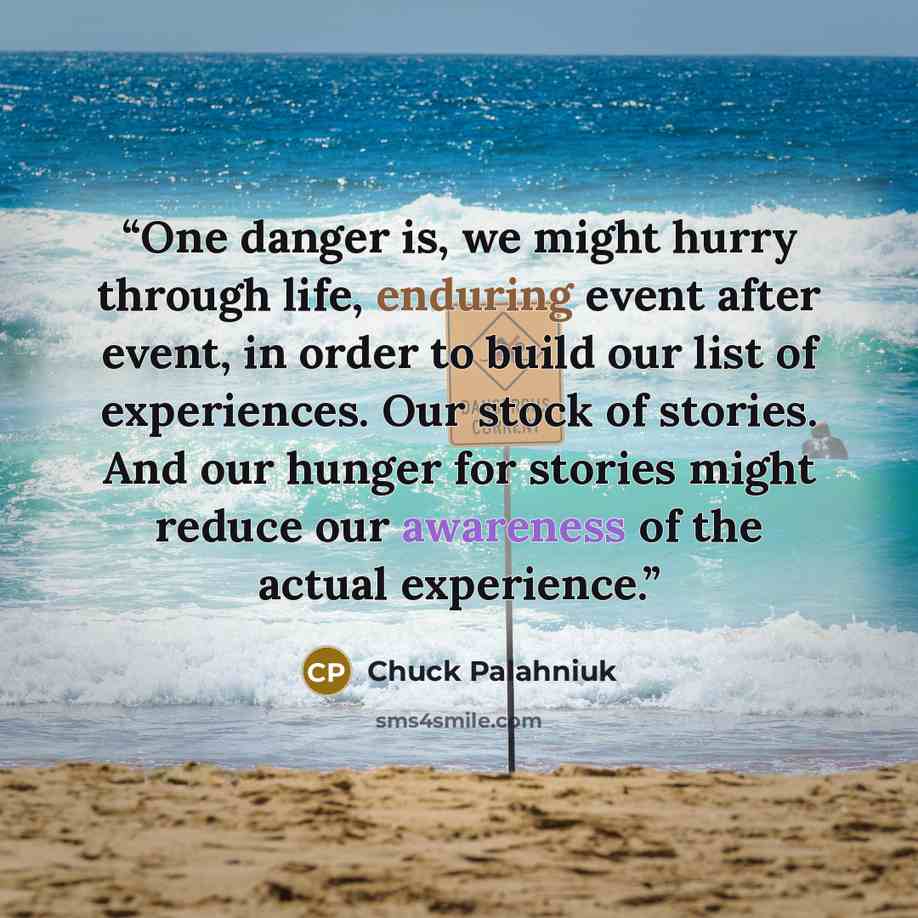 “One danger is, we might hurry through life, enduring event after event, in order to build our list of experiences. Our stock of stories. And our hunger for stories might reduce our awareness of the actual experience.” quote by Chuck Palahniuk