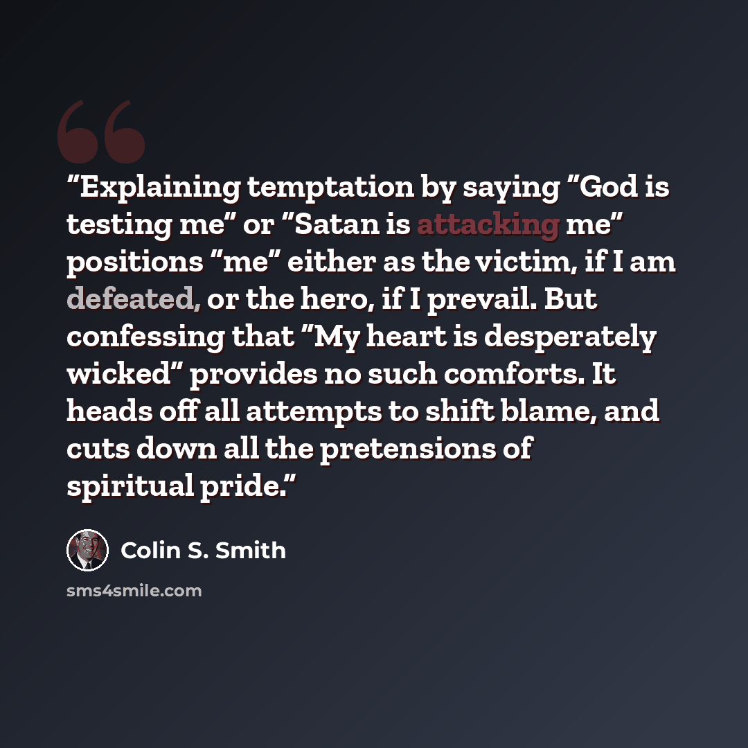 “Explaining temptation by saying “God is testing me” or “Satan is attacking me” positions “me” either as the victim, if I am defeated, or the hero, if I prevail. But confessing that “My heart is desperately wicked” provides no such comforts. It heads off all attempts to shift blame, and cuts down…” quote by Colin S. Smith