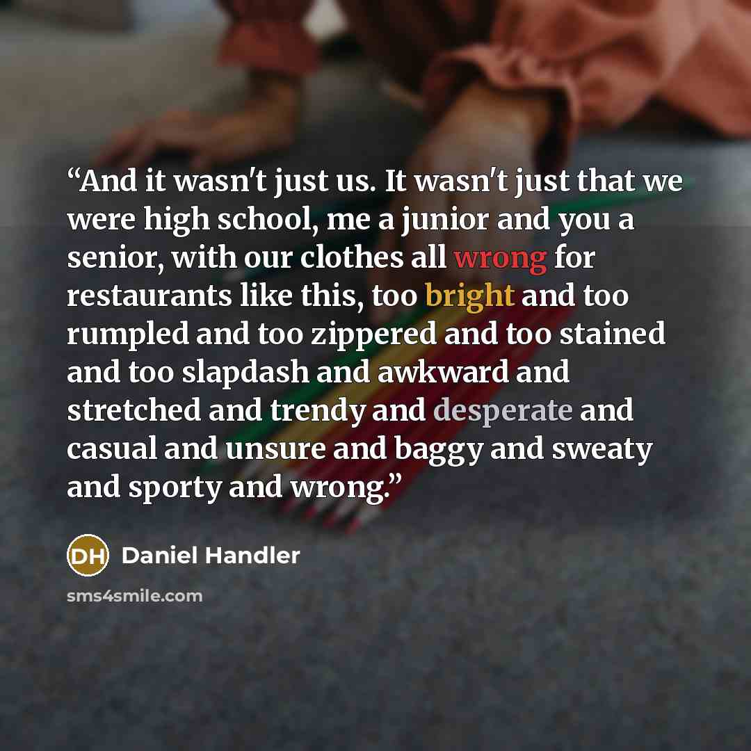 “And it wasn't just us. It wasn't just that we were high school, me a junior and you a senior, with our clothes all wrong for restaurants like this, too bright and too rumpled and too zippered and too stained and too slapdash and awkward and stretched and trendy and desperate and casual and unsure…” quote by Daniel Handler
