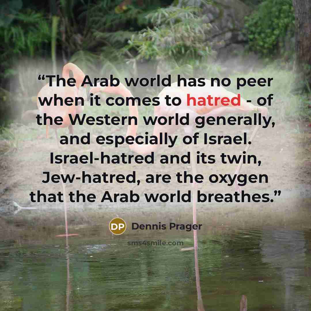 “The Arab world has no peer when it comes to hatred - of the Western world generally, and especially of Israel. Israel-hatred and its twin, Jew-hatred, are the oxygen that the Arab world breathes.” quote by Dennis Prager