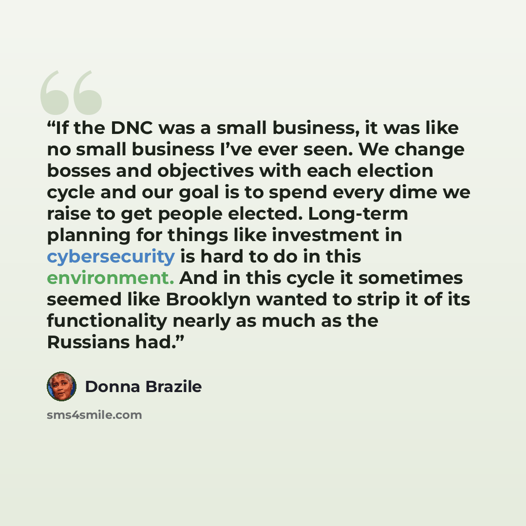 “If the DNC was a small business, it was like no small business I’ve ever seen. We change bosses and objectives with each election cycle and our goal is to spend every dime we raise to get people elected. Long-term planning for things like investment in cybersecurity is hard to do in this…” quote by Donna Brazile