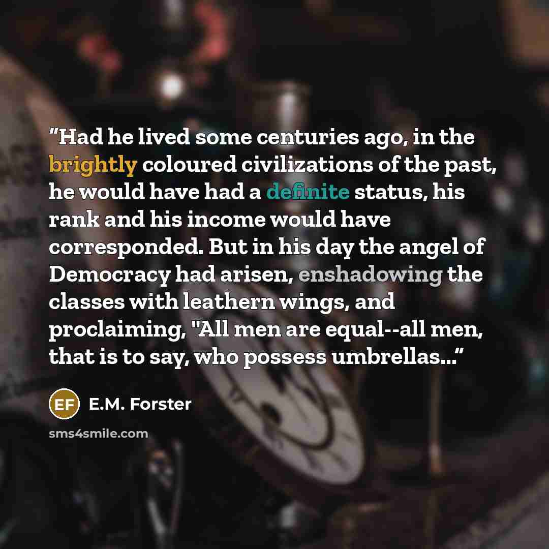 “Had he lived some centuries ago, in the brightly coloured civilizations of the past, he would have had a definite status, his rank and his income would have corresponded. But in his day the angel of Democracy had arisen, enshadowing the classes with leathern wings, and proclaiming, "All men are…” quote by E.M. Forster