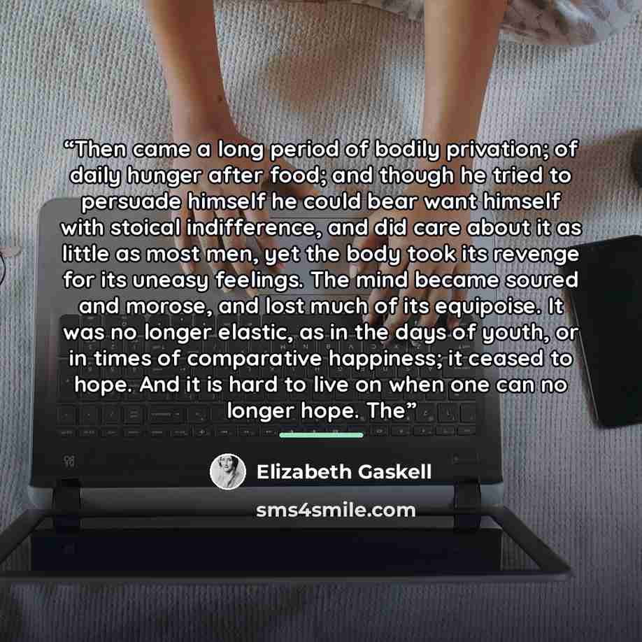 “Then came a long period of bodily privation; of daily hunger after food; and though he tried to persuade himself he could bear want himself with stoical indifference, and did care about it as little as most men, yet the body took its revenge for its uneasy feelings. The mind became soured and…” quote by Elizabeth Gaskell