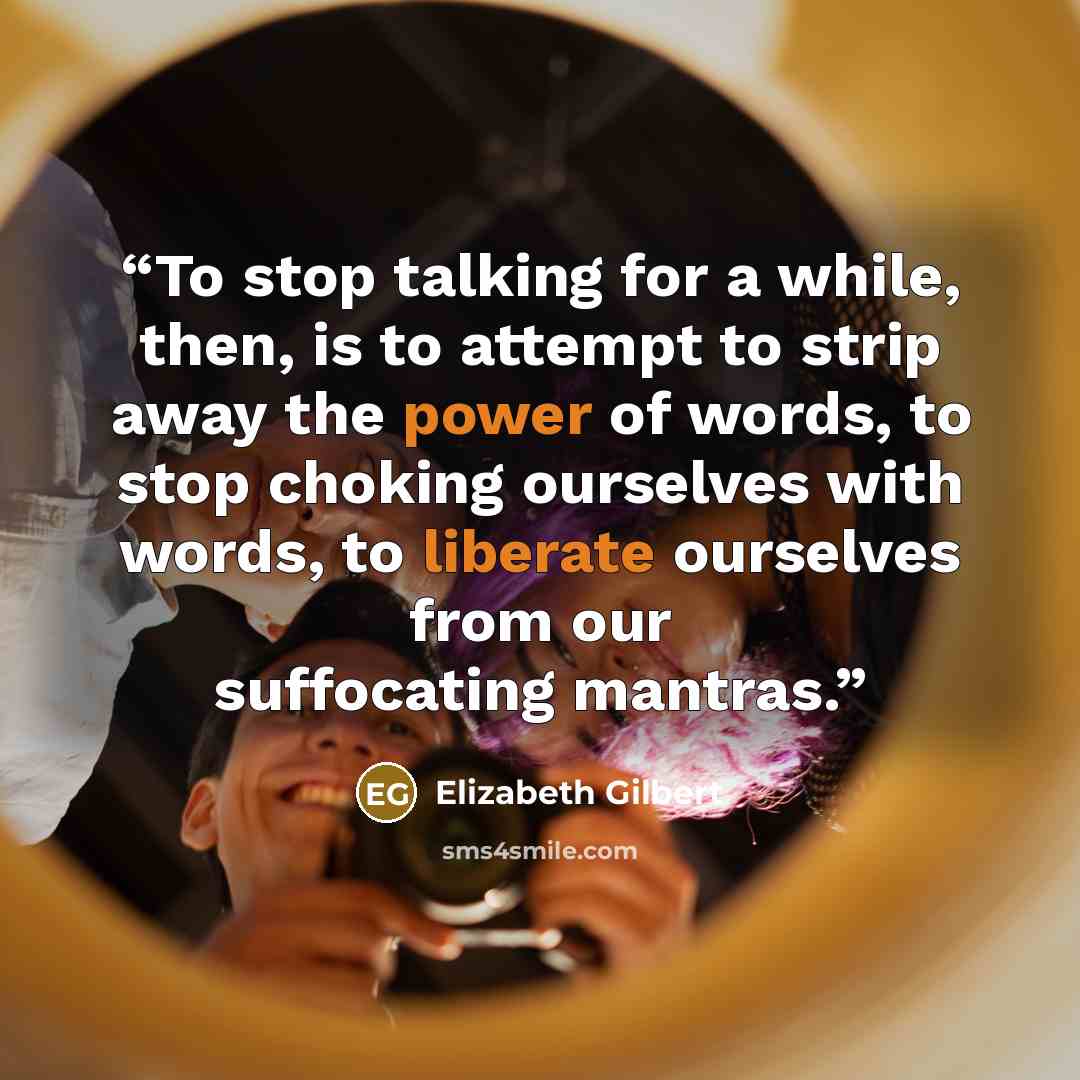 “To stop talking for a while, then, is to attempt to strip away the power of words, to stop choking ourselves with words, to liberate ourselves from our suffocating mantras.” quote by Elizabeth Gilbert