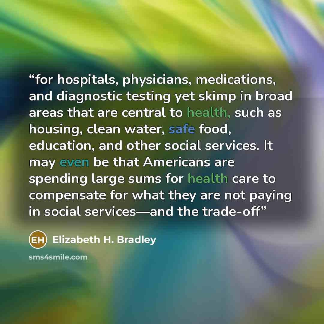 “for hospitals, physicians, medications, and diagnostic testing yet skimp in broad areas that are central to health, such as housing, clean water, safe food, education, and other social services. It may even be that Americans are spending large sums for health care to compensate for what they are…” quote by Elizabeth H. Bradley