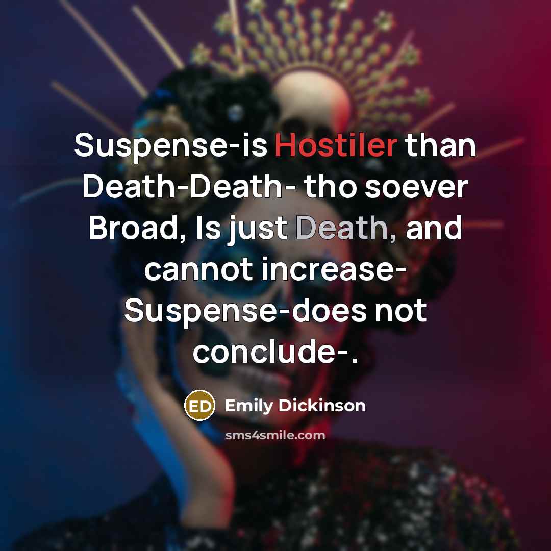 “Suspense-is Hostiler than Death-Death- tho soever Broad, Is just Death, and cannot increase- Suspense-does not conclude-.” quote by Emily Dickinson