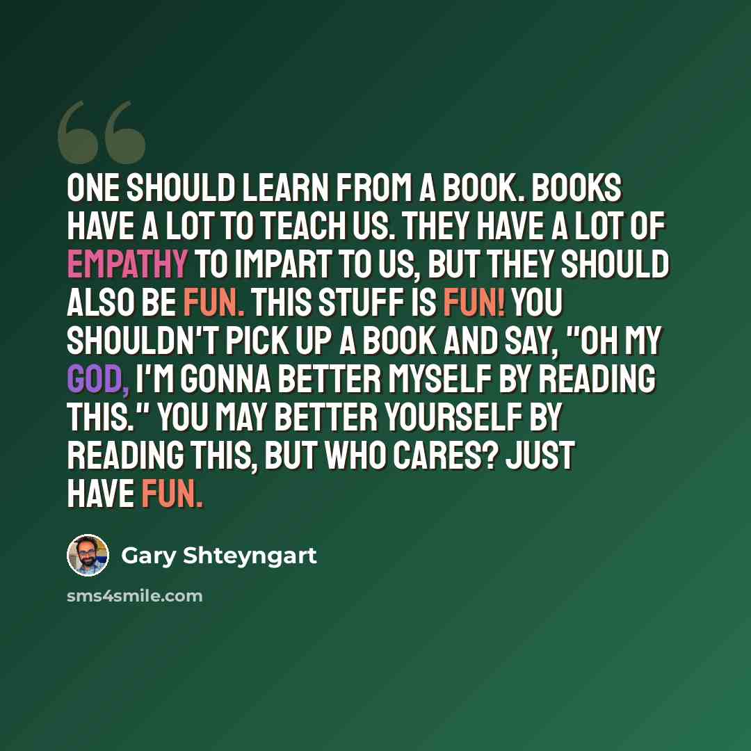 “One should learn from a book. Books have a lot to teach us. They have a lot of empathy to impart to us, but they should also be fun. This stuff is fun! You shouldn't pick up a book and say, "Oh my god, I'm gonna better myself by reading this." You may better yourself by reading this, but who…” quote by Gary Shteyngart